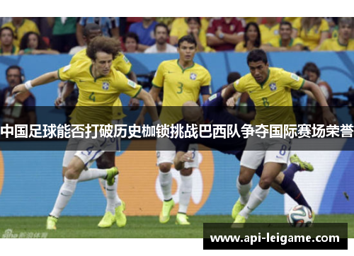 中国足球能否打破历史枷锁挑战巴西队争夺国际赛场荣誉 中国足球能否打破历史枷锁挑战巴西队争夺国际赛场荣誉