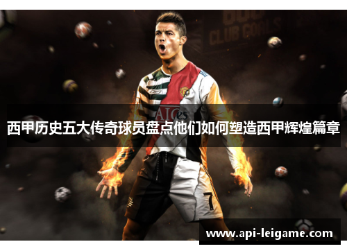 西甲历史五大传奇球员盘点他们如何塑造西甲辉煌篇章 西甲历史五大传奇球员盘点他们如何塑造西甲辉煌篇章
