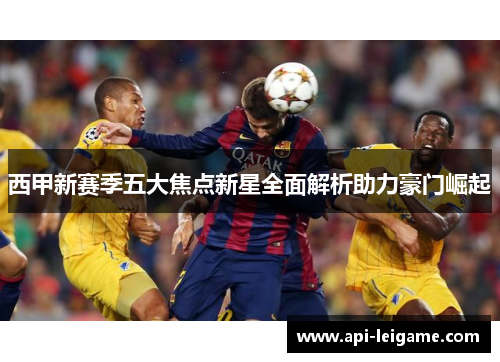 西甲新赛季五大焦点新星全面解析助力豪门崛起 西甲新赛季五大焦点新星全面解析助力豪门崛起