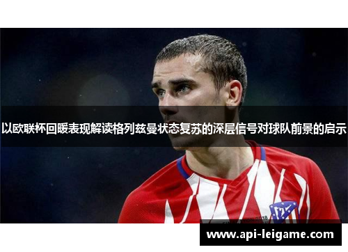 以欧联杯回暖表现解读格列兹曼状态复苏的深层信号对球队前景的启示 以欧联杯回暖表现解读格列兹曼状态复苏的深层信号对球队前景的启示