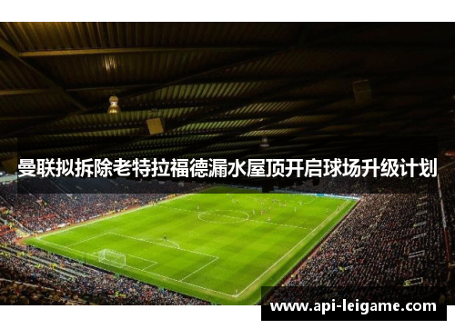 曼联拟拆除老特拉福德漏水屋顶开启球场升级计划 曼联拟拆除老特拉福德漏水屋顶开启球场升级计划